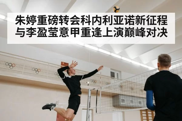 朱婷重磅转会科内利亚诺新征程与李盈莹意甲重逢上演巅峰对决